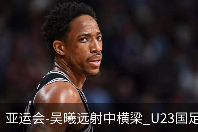 亚运会-吴曦远射中横梁 U23国足0-0憾平伊朗暂列次席
